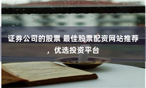 证券公司的股票 最佳股票配资网站推荐，优选投资平台