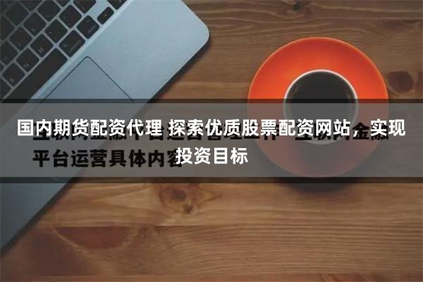 国内期货配资代理 探索优质股票配资网站，实现投资目标