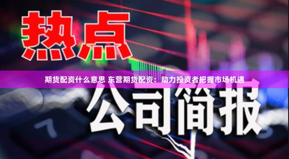 期货配资什么意思 东营期货配资：助力投资者把握市场机遇