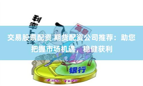 交易股票配资 期货配资公司推荐：助您把握市场机遇，稳健获利