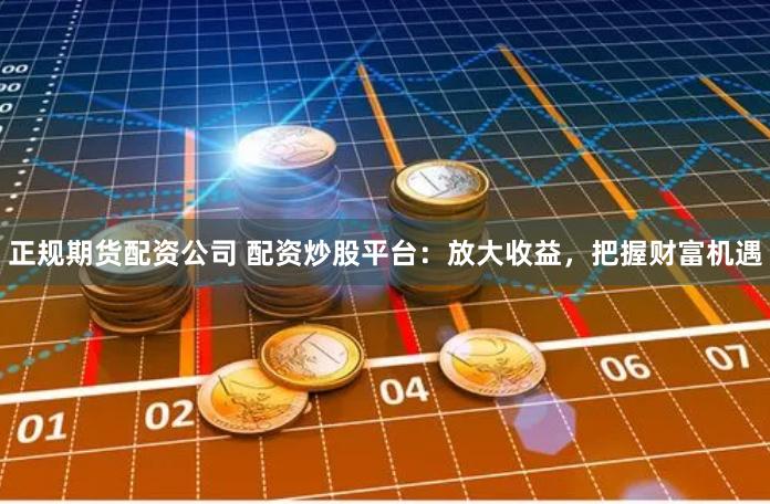 正规期货配资公司 配资炒股平台：放大收益，把握财富机遇