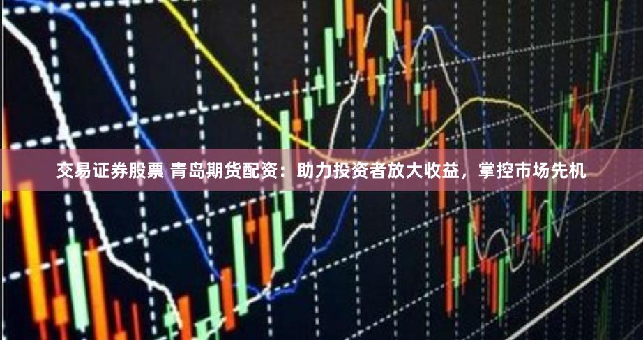 交易证券股票 青岛期货配资：助力投资者放大收益，掌控市场先机