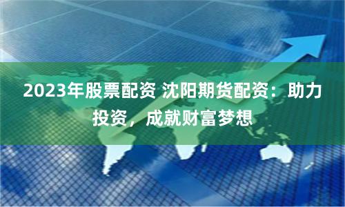 2023年股票配资 沈阳期货配资：助力投资，成就财富梦想
