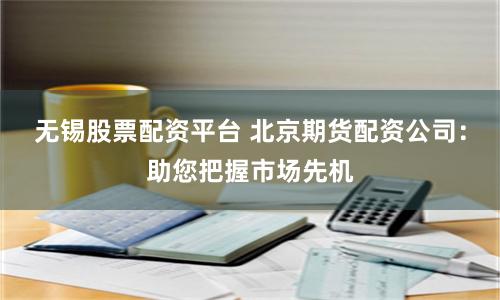 无锡股票配资平台 北京期货配资公司：助您把握市场先机
