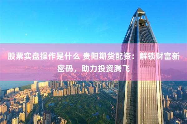 股票实盘操作是什么 贵阳期货配资：解锁财富新密码，助力投资腾飞
