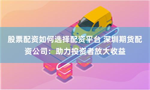 股票配资如何选择配资平台 深圳期货配资公司：助力投资者放大收益
