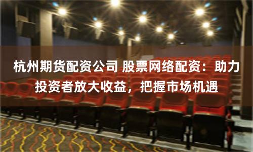 杭州期货配资公司 股票网络配资：助力投资者放大收益，把握市场机遇