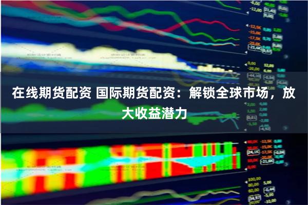 在线期货配资 国际期货配资：解锁全球市场，放大收益潜力