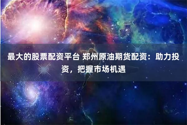 最大的股票配资平台 郑州原油期货配资：助力投资，把握市场机遇