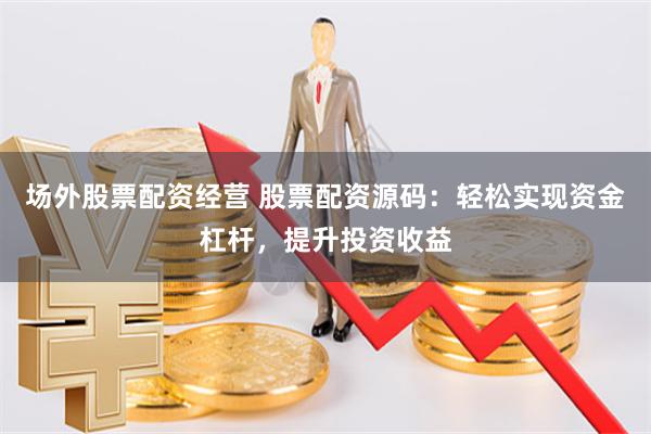 场外股票配资经营 股票配资源码：轻松实现资金杠杆，提升投资收益