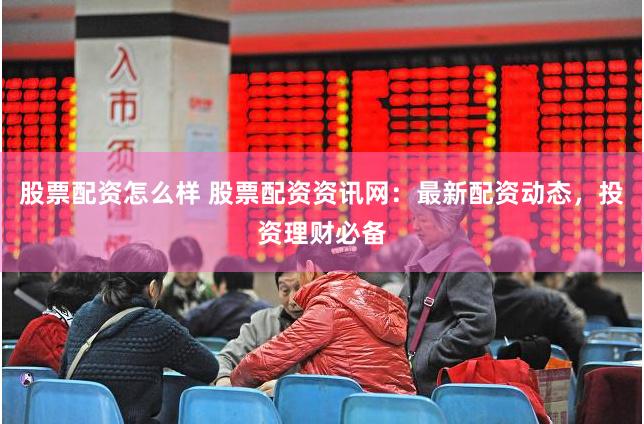股票配资怎么样 股票配资资讯网：最新配资动态，投资理财必备