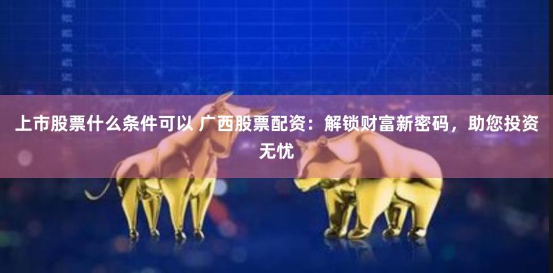 上市股票什么条件可以 广西股票配资：解锁财富新密码，助您投资无忧