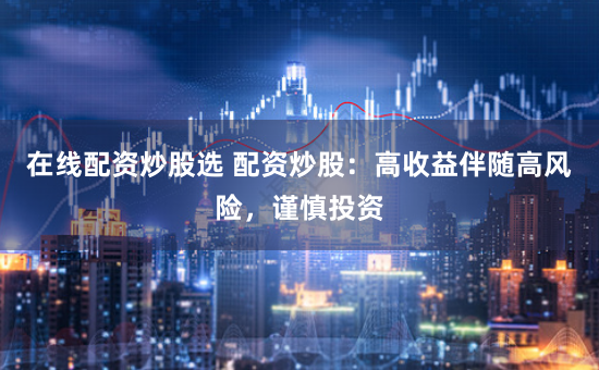 在线配资炒股选 配资炒股：高收益伴随高风险，谨慎投资