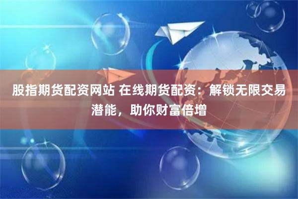 股指期货配资网站 在线期货配资：解锁无限交易潜能，助你财富倍增