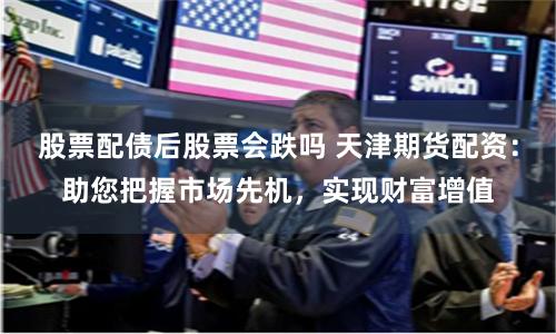 股票配债后股票会跌吗 天津期货配资：助您把握市场先机，实现财富增值