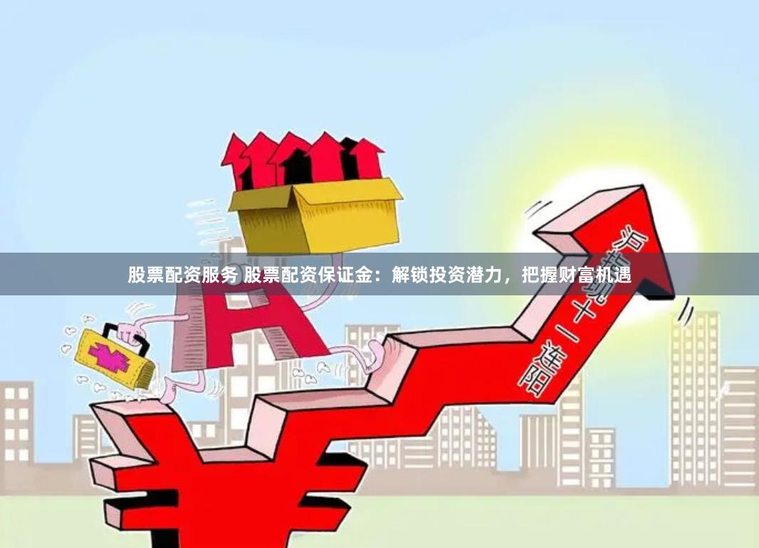 股票配资服务 股票配资保证金：解锁投资潜力，把握财富机遇