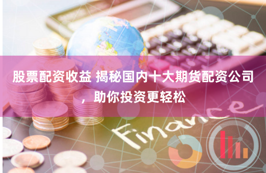 股票配资收益 揭秘国内十大期货配资公司，助你投资更轻松