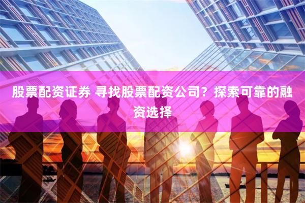 股票配资证券 寻找股票配资公司？探索可靠的融资选择