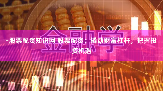 -股票配资知识网 股票配资：撬动财富杠杆，把握投资机遇
