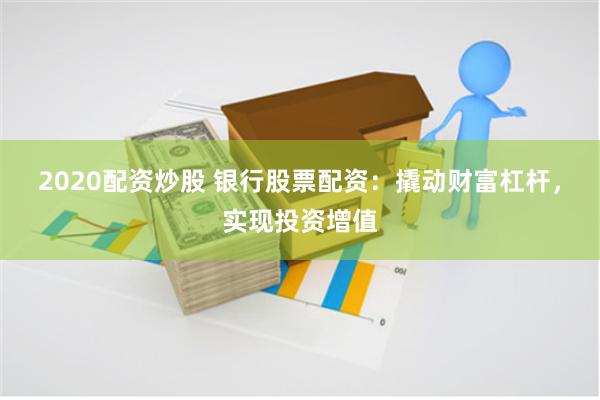 2020配资炒股 银行股票配资：撬动财富杠杆，实现投资增值
