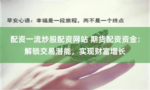 配资一流炒股配资网站 期货配资资金：解锁交易潜能，实现财富增长