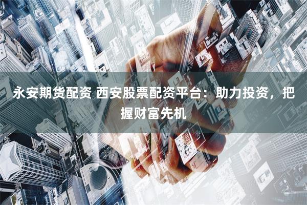 永安期货配资 西安股票配资平台：助力投资，把握财富先机