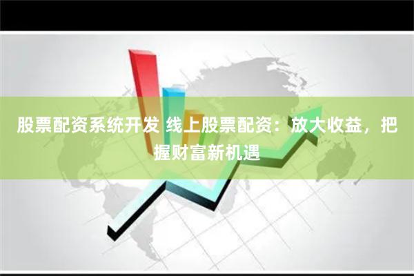 股票配资系统开发 线上股票配资：放大收益，把握财富新机遇