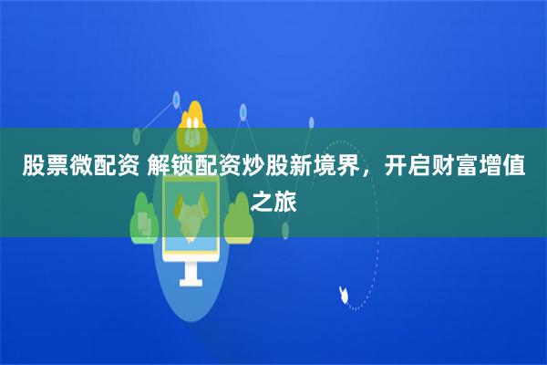 股票微配资 解锁配资炒股新境界，开启财富增值之旅