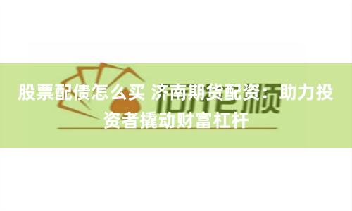 股票配债怎么买 济南期货配资：助力投资者撬动财富杠杆