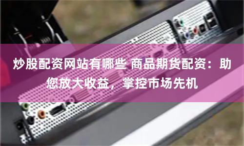 炒股配资网站有哪些 商品期货配资：助您放大收益，掌控市场先机