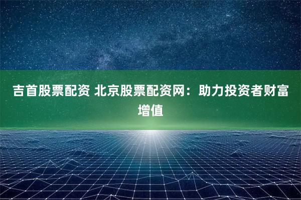 吉首股票配资 北京股票配资网：助力投资者财富增值