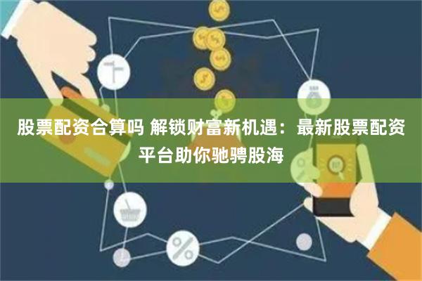 股票配资合算吗 解锁财富新机遇：最新股票配资平台助你驰骋股海