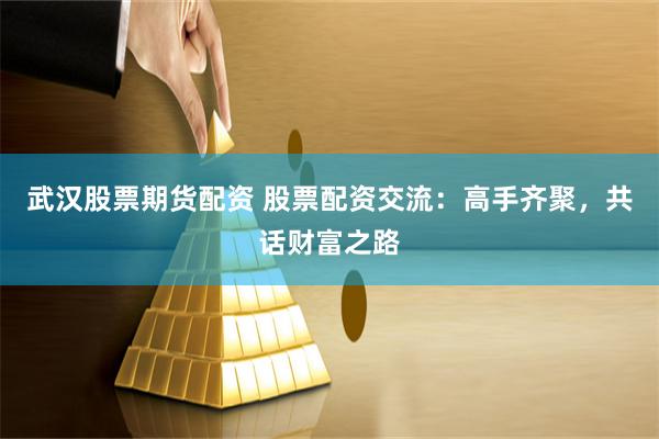 武汉股票期货配资 股票配资交流：高手齐聚，共话财富之路