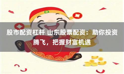 股市配资杠杆 山东股票配资:助你投资腾飞,把握财富机遇
