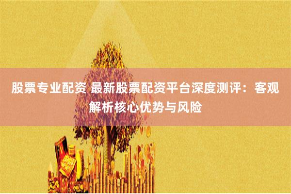 股票专业配资 最新股票配资平台深度测评：客观解析核心优势与风险