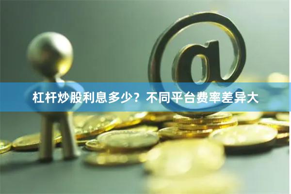杠杆炒股利息多少？不同平台费率差异大